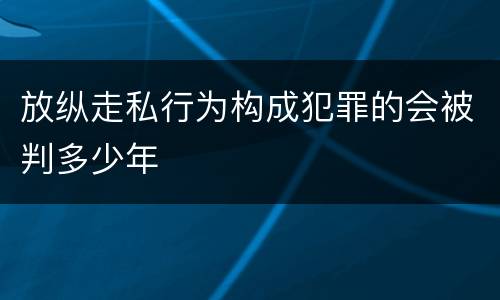 放纵走私行为构成犯罪的会被判多少年