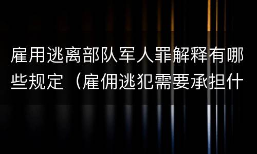雇用逃离部队军人罪解释有哪些规定（雇佣逃犯需要承担什么责任）