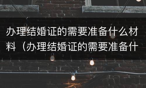 办理结婚证的需要准备什么材料（办理结婚证的需要准备什么材料和证件）