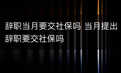 辞职当月要交社保吗 当月提出辞职要交社保吗