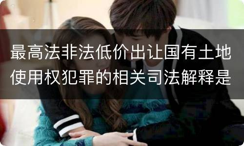 最高法非法低价出让国有土地使用权犯罪的相关司法解释是怎样的