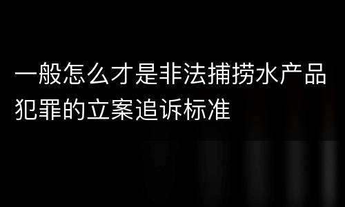 一般怎么才是非法捕捞水产品犯罪的立案追诉标准