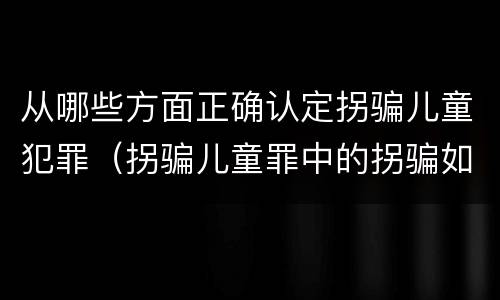 从哪些方面正确认定拐骗儿童犯罪（拐骗儿童罪中的拐骗如何认定）