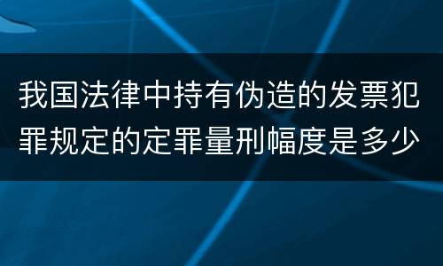 我国法律中持有伪造的发票犯罪规定的定罪量刑幅度是多少
