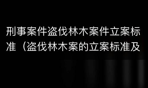 刑事案件盗伐林木案件立案标准（盗伐林木案的立案标准及定罪与量刑）