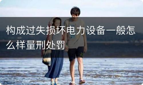构成过失损坏电力设备一般怎么样量刑处罚