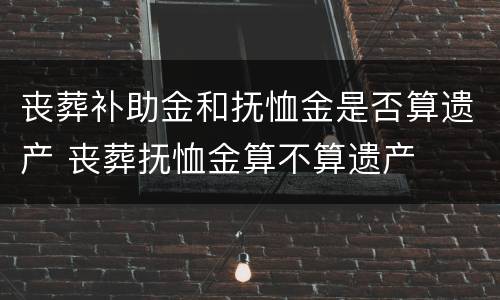 丧葬补助金和抚恤金是否算遗产 丧葬抚恤金算不算遗产