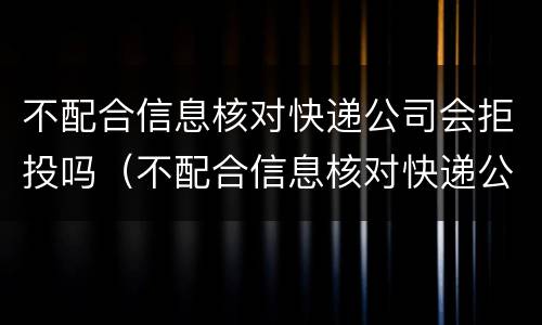 不配合信息核对快递公司会拒投吗（不配合信息核对快递公司会拒投吗）