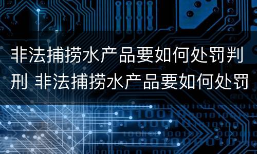 非法捕捞水产品要如何处罚判刑 非法捕捞水产品要如何处罚判刑案例