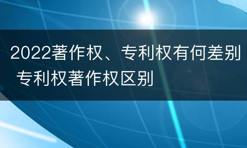 2022著作权、专利权有何差别 专利权著作权区别
