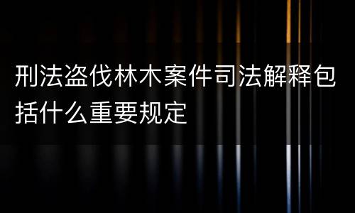 刑法盗伐林木案件司法解释包括什么重要规定