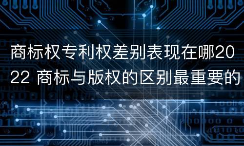 商标权专利权差别表现在哪2022 商标与版权的区别最重要的几点