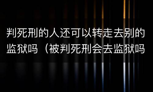 判死刑的人还可以转走去别的监狱吗（被判死刑会去监狱吗）