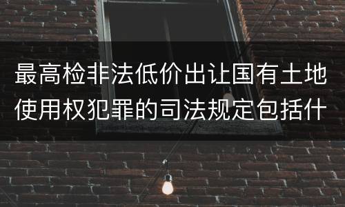 最高检非法低价出让国有土地使用权犯罪的司法规定包括什么主要内容
