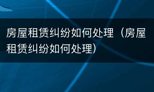 房屋租赁纠纷如何处理（房屋租赁纠纷如何处理）