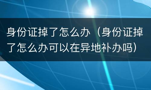 身份证掉了怎么办（身份证掉了怎么办可以在异地补办吗）