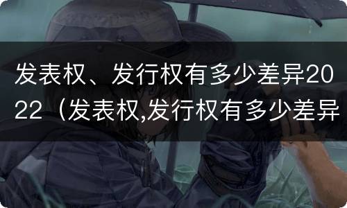 发表权、发行权有多少差异2022（发表权,发行权有多少差异2022年8月）