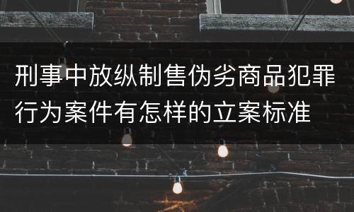 刑事中放纵制售伪劣商品犯罪行为案件有怎样的立案标准