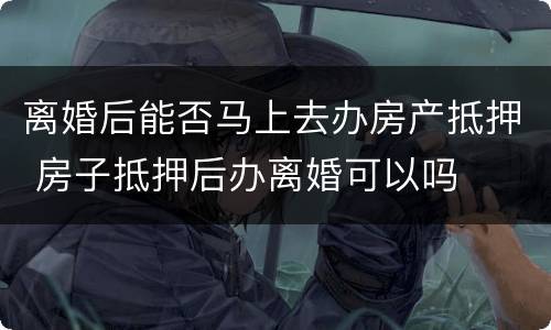 离婚后能否马上去办房产抵押 房子抵押后办离婚可以吗
