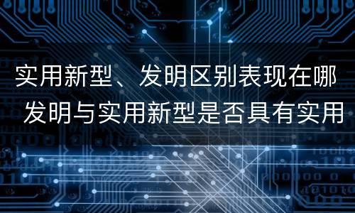 实用新型、发明区别表现在哪 发明与实用新型是否具有实用性