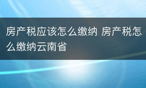 房产税应该怎么缴纳 房产税怎么缴纳云南省