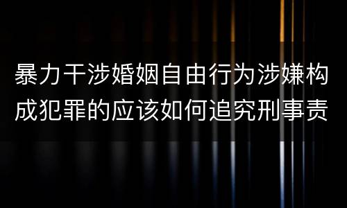 暴力干涉婚姻自由行为涉嫌构成犯罪的应该如何追究刑事责任