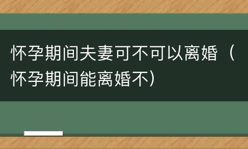 怀孕期间夫妻可不可以离婚（怀孕期间能离婚不）