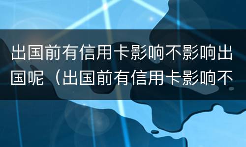 出国前有信用卡影响不影响出国呢（出国前有信用卡影响不影响出国呢知乎）