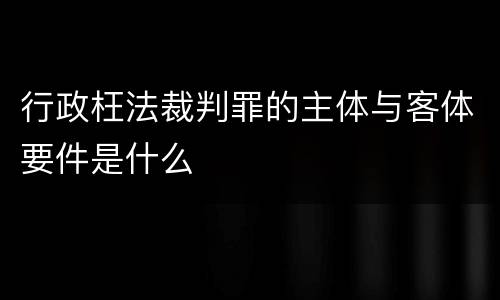 行政枉法裁判罪的主体与客体要件是什么