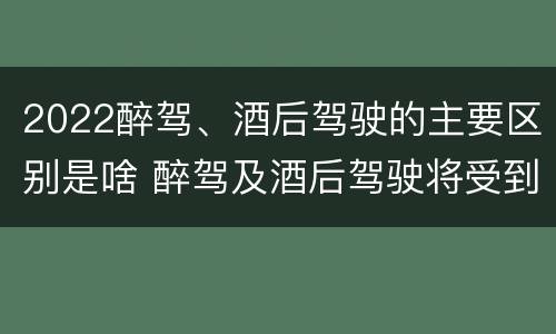2022醉驾、酒后驾驶的主要区别是啥 醉驾及酒后驾驶将受到怎样的处罚