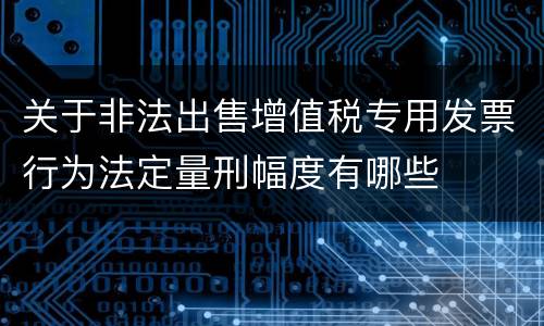 关于非法出售增值税专用发票行为法定量刑幅度有哪些