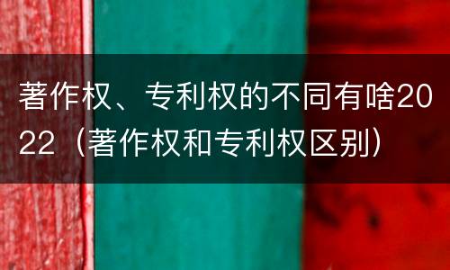 著作权、专利权的不同有啥2022（著作权和专利权区别）