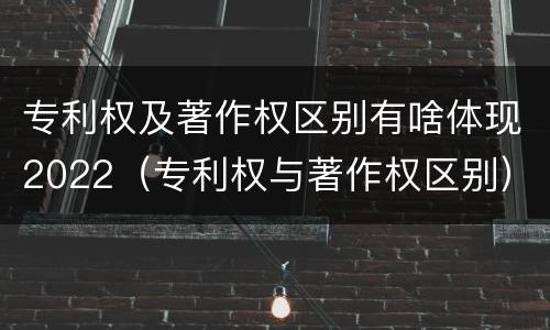 专利权及著作权区别有啥体现2022（专利权与著作权区别）