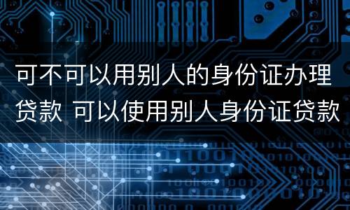 可不可以用别人的身份证办理贷款 可以使用别人身份证贷款吗
