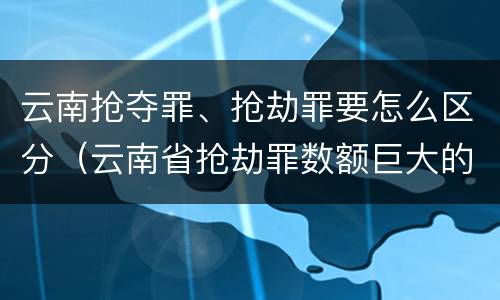 云南抢夺罪、抢劫罪要怎么区分（云南省抢劫罪数额巨大的标准）