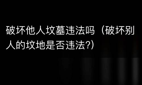 破坏他人坟墓违法吗（破坏别人的坟地是否违法?）
