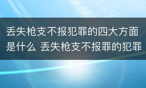 丢失枪支不报犯罪的四大方面是什么 丢失枪支不报罪的犯罪主体只能是什么