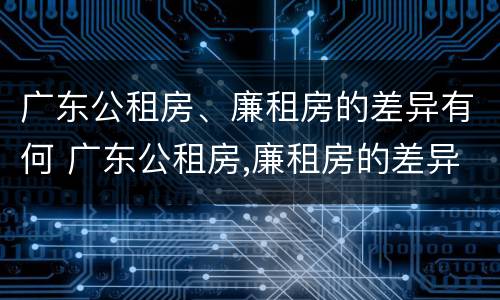 广东公租房、廉租房的差异有何 广东公租房,廉租房的差异有何规定
