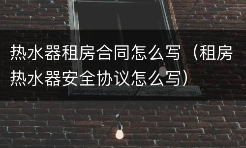 热水器租房合同怎么写（租房热水器安全协议怎么写）