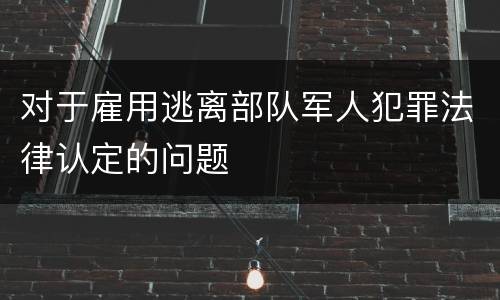 对于雇用逃离部队军人犯罪法律认定的问题