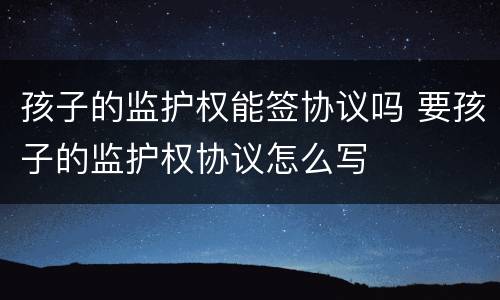 孩子的监护权能签协议吗 要孩子的监护权协议怎么写