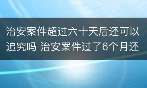 治安案件超过六十天后还可以追究吗 治安案件过了6个月还继续追究吗