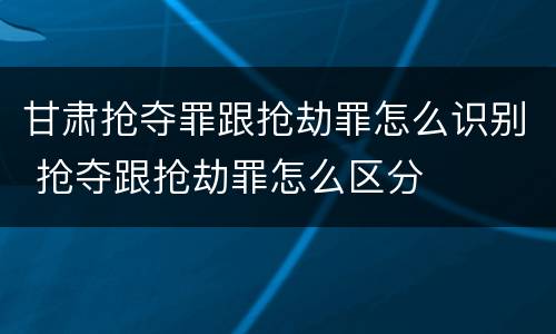 甘肃抢夺罪跟抢劫罪怎么识别 抢夺跟抢劫罪怎么区分