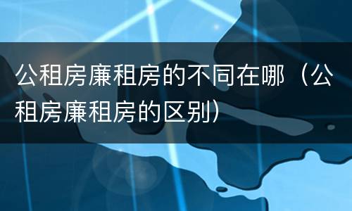 公租房廉租房的不同在哪（公租房廉租房的区别）