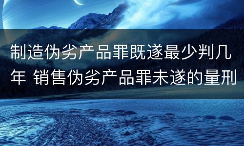 制造伪劣产品罪既遂最少判几年 销售伪劣产品罪未遂的量刑