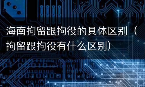 海南拘留跟拘役的具体区别（拘留跟拘役有什么区别）