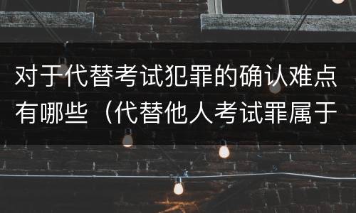 对于代替考试犯罪的确认难点有哪些（代替他人考试罪属于什么类犯罪）
