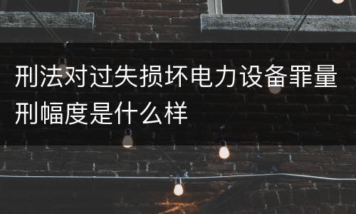 刑法对过失损坏电力设备罪量刑幅度是什么样