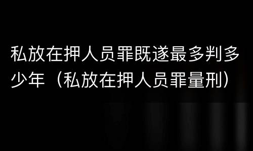 私放在押人员罪既遂最多判多少年（私放在押人员罪量刑）