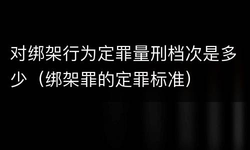 对绑架行为定罪量刑档次是多少（绑架罪的定罪标准）